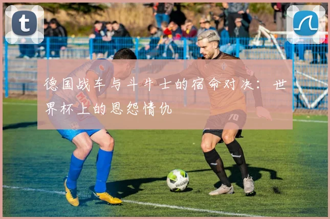 德国战车与斗牛士的宿命对决：世界杯上的恩怨情仇