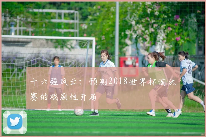 十六强风云:预测2018世界杯淘汰赛的戏剧性开局