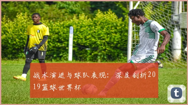 战术演进与球队表现:深度剖析2019篮球世界杯