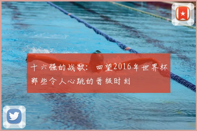 十六强的战歌:回望2016年世界杯那些令人心跳的晋级时刻