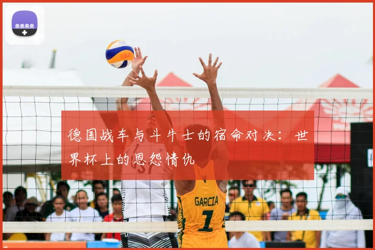德国战车与斗牛士的宿命对决：世界杯上的恩怨情仇