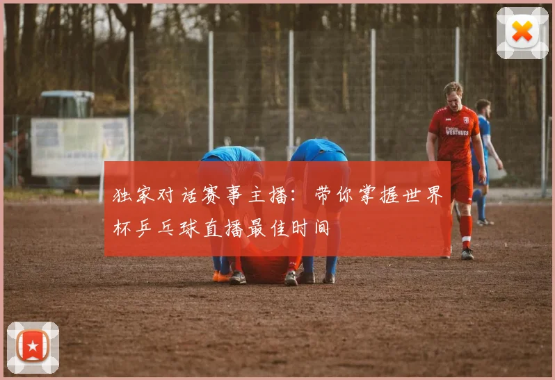 独家对话赛事主播:带你掌握世界杯乒乓球直播最佳时间