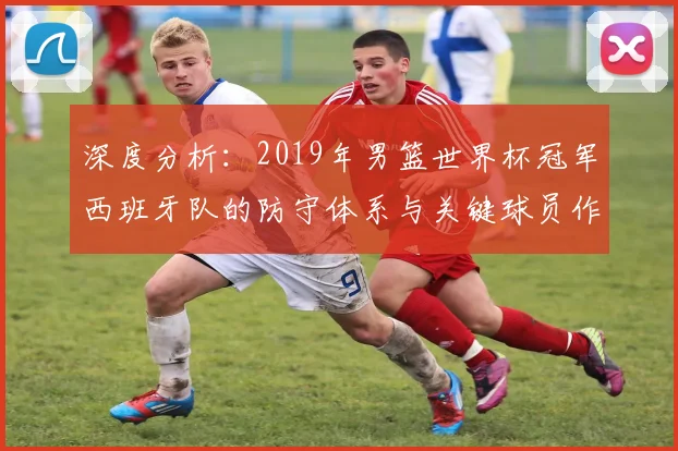 深度分析:2019年男篮世界杯冠军西班牙队的防守体系与关键球员作用