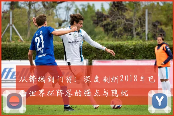 从锋线到门将：深度剖析2018年巴西世界杯阵容的强点与隐忧