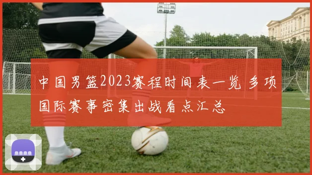 中国男篮2023赛程时间表一览 多项国际赛事密集出战看点汇总