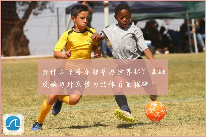 为什么卡塔尔能举办世界杯？基础设施与外交努力的体育里程碑