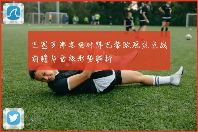 巴塞罗那客场对阵巴黎欧冠焦点战前瞻与晋级形势解析