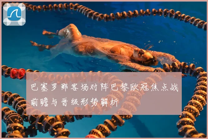 巴塞罗那客场对阵巴黎欧冠焦点战前瞻与晋级形势解析