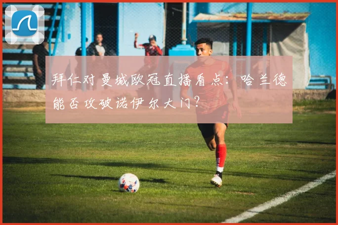 拜仁对曼城欧冠直播看点：哈兰德能否攻破诺伊尔大门？